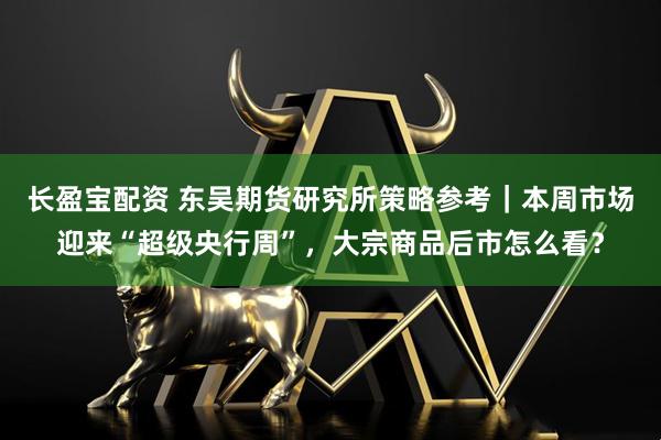 长盈宝配资 东吴期货研究所策略参考｜本周市场迎来“超级央行周”，大宗商品后市怎么看？