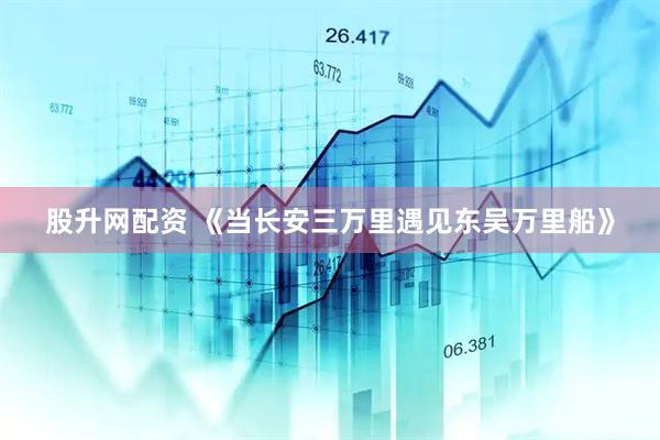 股升网配资 《当长安三万里遇见东吴万里船》