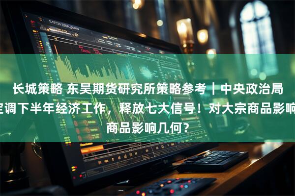 长城策略 东吴期货研究所策略参考｜中央政治局会议定调下半年经济工作，释放七大信号！对大宗商品影响几何？