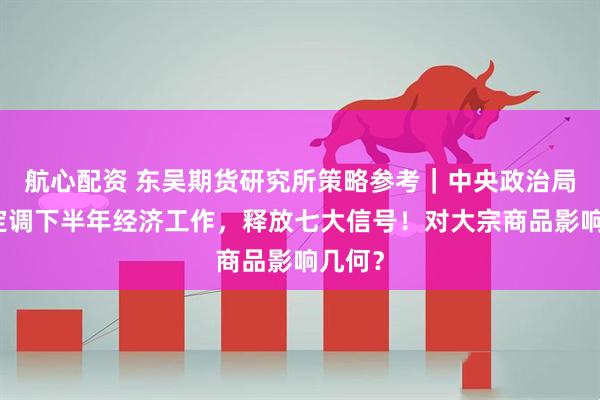 航心配资 东吴期货研究所策略参考｜中央政治局会议定调下半年经济工作，释放七大信号！对大宗商品影响几何？