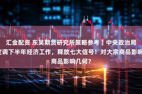汇金配资 东吴期货研究所策略参考｜中央政治局会议定调下半年经济工作，释放七大信号！对大宗商品影响几何？