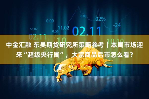 中金汇融 东吴期货研究所策略参考｜本周市场迎来“超级央行周”，大宗商品后市怎么看？