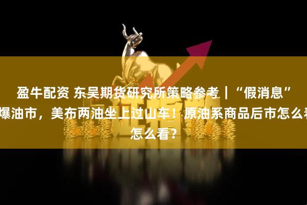 盈牛配资 东吴期货研究所策略参考｜“假消息”引爆油市，美布两油坐上过山车！原油系商品后市怎么看？