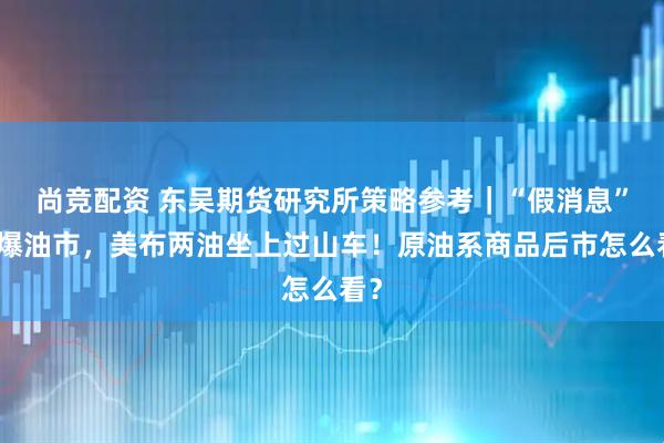 尚竞配资 东吴期货研究所策略参考｜“假消息”引爆油市，美布两油坐上过山车！原油系商品后市怎么看？