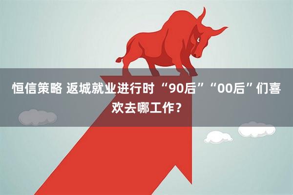 恒信策略 返城就业进行时 “90后”“00后”们喜欢去哪工作？
