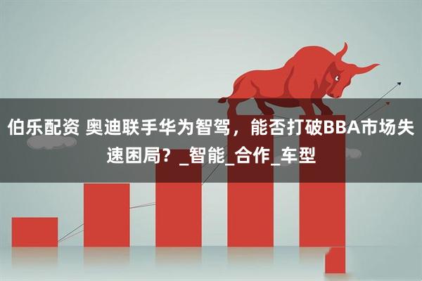 伯乐配资 奥迪联手华为智驾，能否打破BBA市场失速困局？_智能_合作_车型