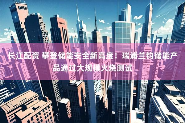 长江配资 攀登储能安全新高度！瑞浦兰钧储能产品通过大规模火烧测试