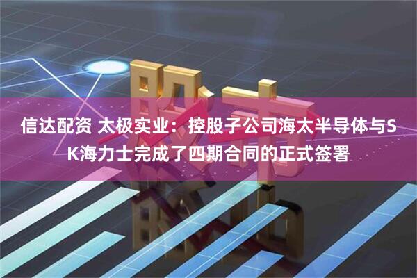 信达配资 太极实业：控股子公司海太半导体与SK海力士完成了四期合同的正式签署