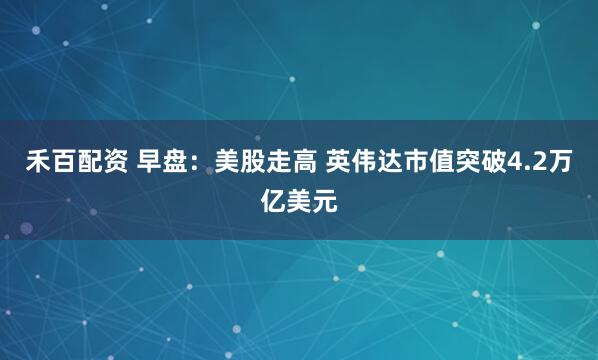禾百配资 早盘：美股走高 英伟达市值突破4.2万亿美元