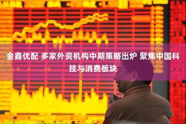 金鑫优配 多家外资机构中期策略出炉 聚焦中国科技与消费板块