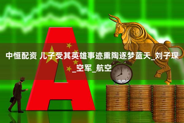 中恒配资 儿子受其英雄事迹熏陶逐梦蓝天_刘子琛_空军_航空