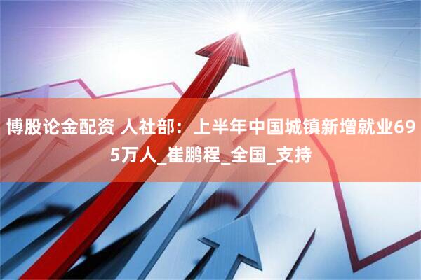 博股论金配资 人社部：上半年中国城镇新增就业695万人_崔鹏程_全国_支持
