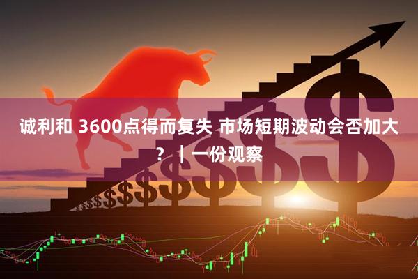 诚利和 3600点得而复失 市场短期波动会否加大？｜一份观察