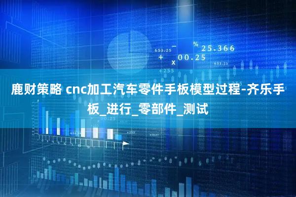 鹿财策略 cnc加工汽车零件手板模型过程-齐乐手板_进行_零部件_测试
