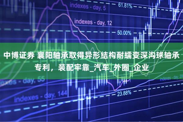 中博证券 襄阳轴承取得异形结构耐蠕变深沟球轴承专利，装配牢靠_汽车_外圈_企业