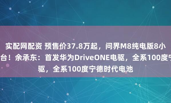 实配网配资 预售价37.8万起，问界M8纯电版8小时小订破1万台！余承东：首发华为DriveONE电驱，全系100度宁德时代电池