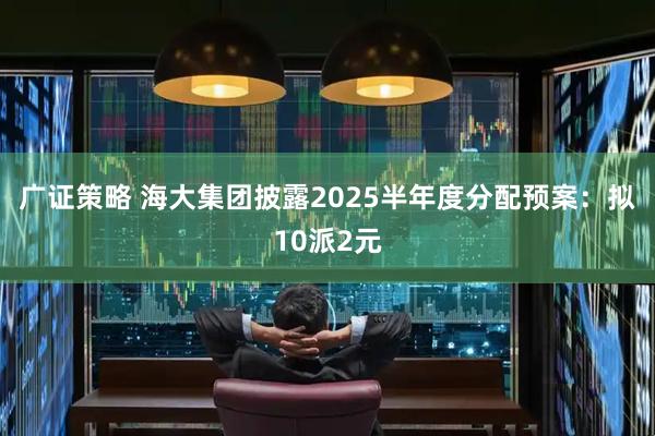 广证策略 海大集团披露2025半年度分配预案：拟10派2元