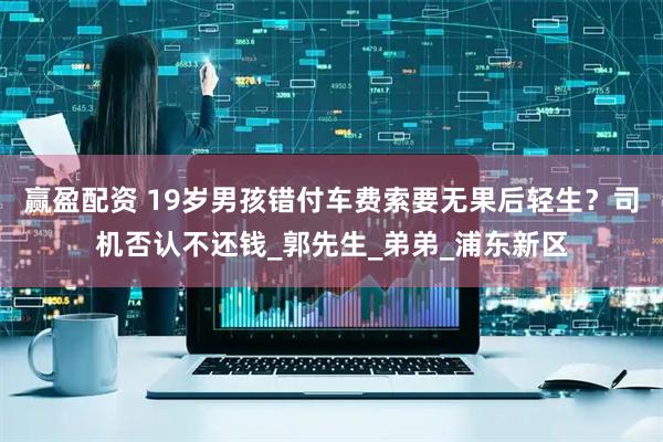 赢盈配资 19岁男孩错付车费索要无果后轻生？司机否认不还钱_郭先生_弟弟_浦东新区