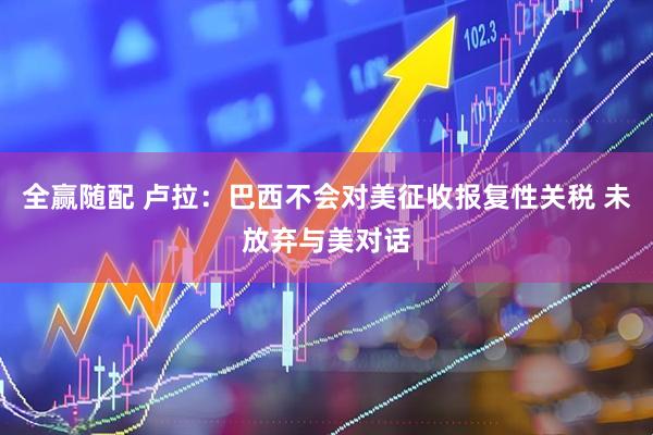 全赢随配 卢拉：巴西不会对美征收报复性关税 未放弃与美对话
