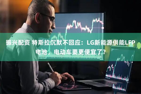 振兴配资 特斯拉沉默不回应：LG新能源供能LFP电池，电动车要更便宜了？