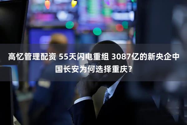 高忆管理配资 55天闪电重组 3087亿的新央企中国长安为何选择重庆？