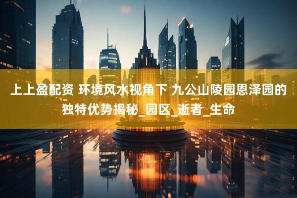 上上盈配资 环境风水视角下 九公山陵园恩泽园的独特优势揭秘_园区_逝者_生命