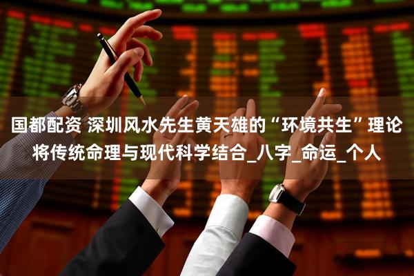 国都配资 深圳风水先生黄天雄的“环境共生”理论将传统命理与现代科学结合_八字_命运_个人