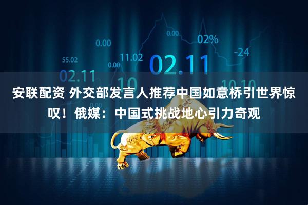 安联配资 外交部发言人推荐中国如意桥引世界惊叹！俄媒：中国式挑战地心引力奇观