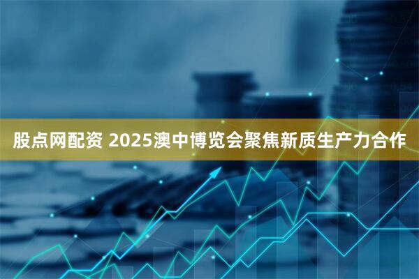 股点网配资 2025澳中博览会聚焦新质生产力合作