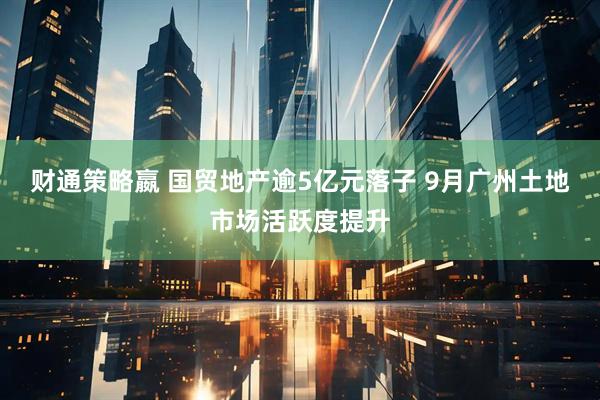 财通策略嬴 国贸地产逾5亿元落子 9月广州土地市场活跃度提升