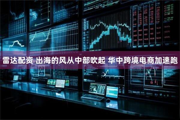 雷达配资 出海的风从中部吹起 华中跨境电商加速跑