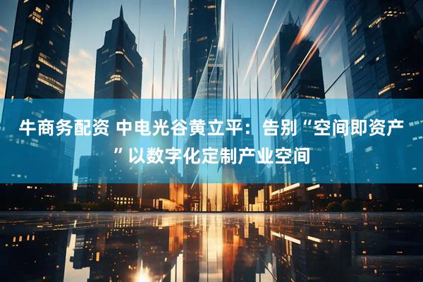 牛商务配资 中电光谷黄立平：告别“空间即资产”以数字化定制产业空间