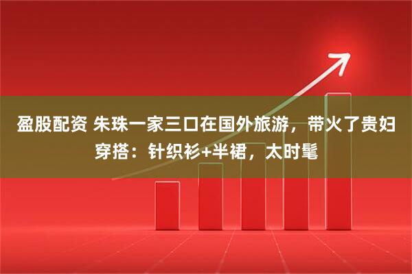 盈股配资 朱珠一家三口在国外旅游,带火了贵妇穿搭:针织衫+半裙,太时髦