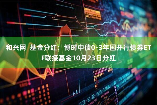 和兴网 基金分红:博时中债0-3年国开行债券ETF联接基金10月23日分红