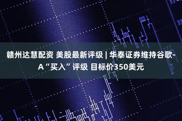 赣州达慧配资 美股最新评级 | 华泰证券维持谷歌-A“买入”评级 目标价350美元