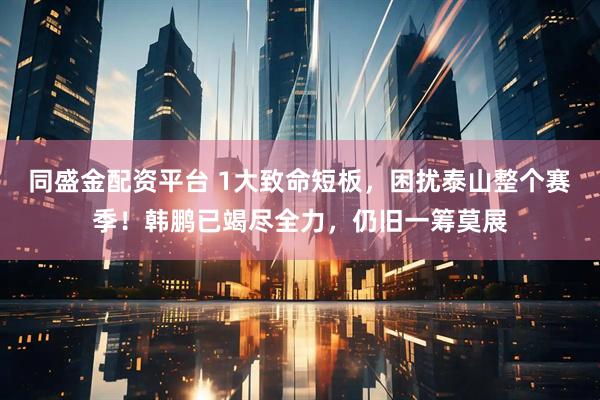 同盛金配资平台 1大致命短板，困扰泰山整个赛季！韩鹏已竭尽全力，仍旧一筹莫展