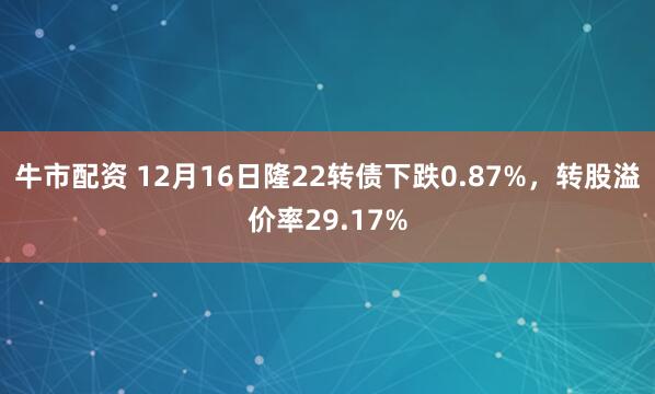 牛市配资 12月16日隆22转债下跌0.87%,转股溢价率29.17%