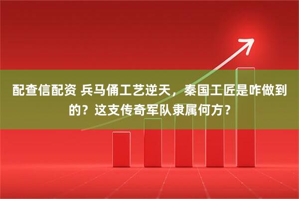 配查信配资 兵马俑工艺逆天，秦国工匠是咋做到的？这支传奇军队隶属何方？