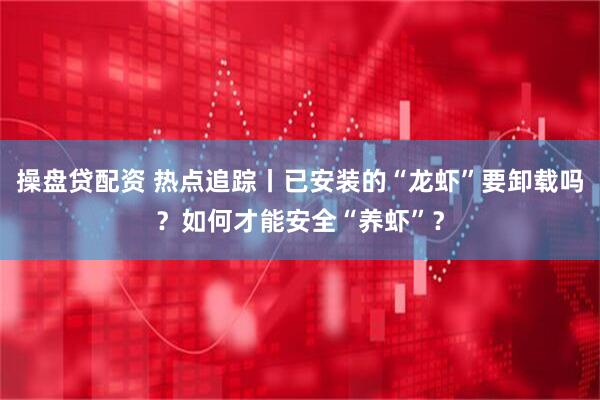 操盘贷配资 热点追踪丨已安装的“龙虾”要卸载吗？如何才能安全“养虾”？